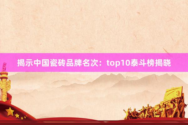 揭示中国瓷砖品牌名次：top10泰斗榜揭晓